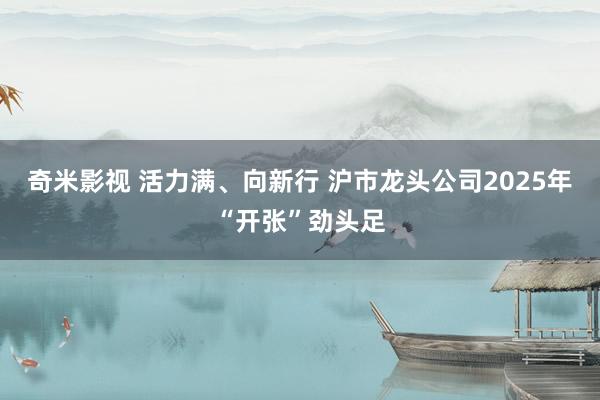   奇米影视 活力满、向新行 沪市龙头公司2025年“开张”劲头足