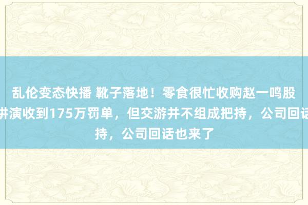   乱伦变态快播 靴子落地！零食很忙收购赵一鸣股权因未讲演收到175万罚单，但交游并不组成把持，公司回话也来了