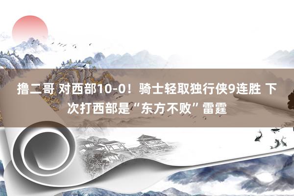   撸二哥 对西部10-0！骑士轻取独行侠9连胜 下次打西部是“东方不败”雷霆