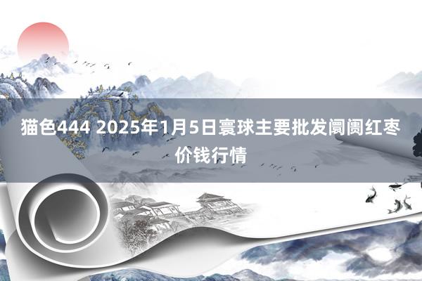   猫色444 2025年1月5日寰球主要批发阛阓红枣价钱行情