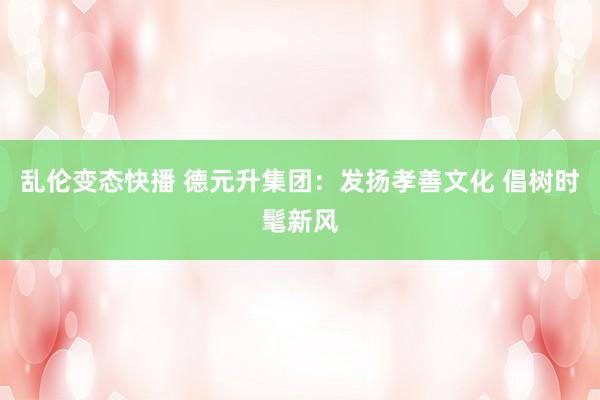   乱伦变态快播 德元升集团：发扬孝善文化 倡树时髦新风