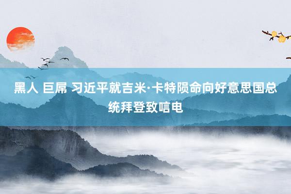   黑人 巨屌 习近平就吉米·卡特陨命向好意思国总统拜登致唁电
