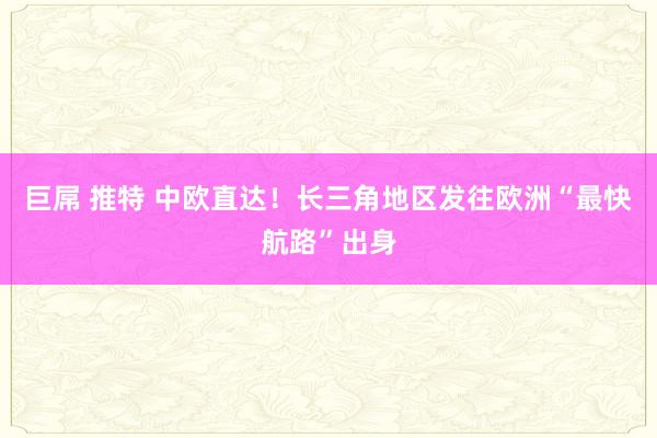   巨屌 推特 中欧直达！长三角地区发往欧洲“最快航路”出身