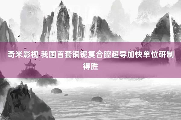   奇米影视 我国首套铜铌复合腔超导加快单位研制得胜