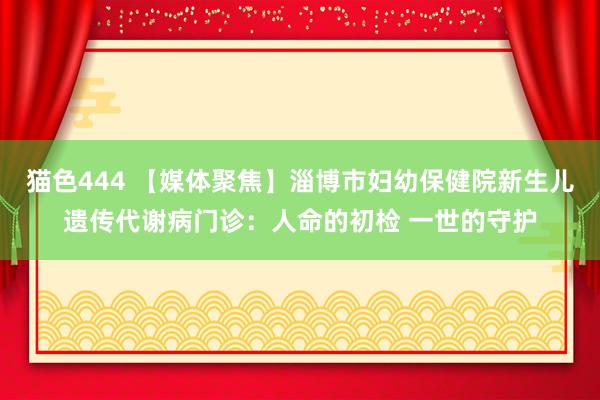   猫色444 【媒体聚焦】淄博市妇幼保健院新生儿遗传代谢病门诊：人命的初检 一世的守护