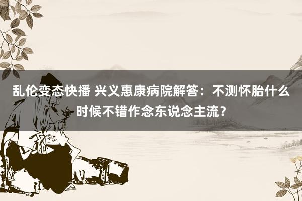   乱伦变态快播 兴义惠康病院解答：不测怀胎什么时候不错作念东说念主流？