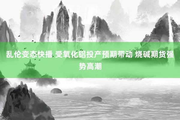  乱伦变态快播 受氧化铝投产预期带动 烧碱期货强势高潮