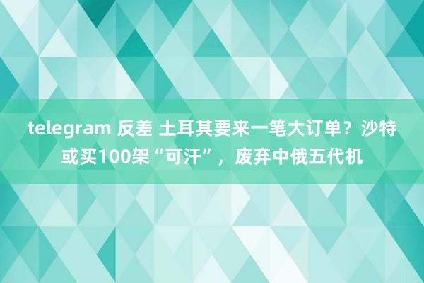   telegram 反差 土耳其要来一笔大订单？沙特或买100架“可汗”，废弃中俄五代机