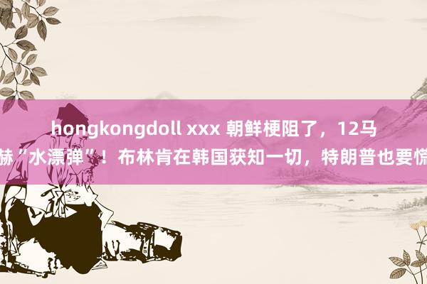   hongkongdoll xxx 朝鲜梗阻了，12马赫“水漂弹”！布林肯在韩国获知一切，特朗普也要慌