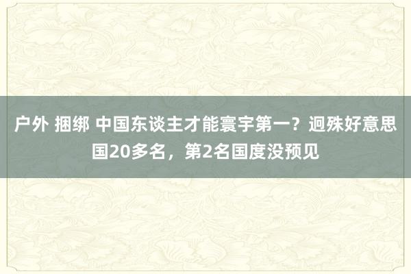   户外 捆绑 中国东谈主才能寰宇第一？迥殊好意思国20多名，第2名国度没预见