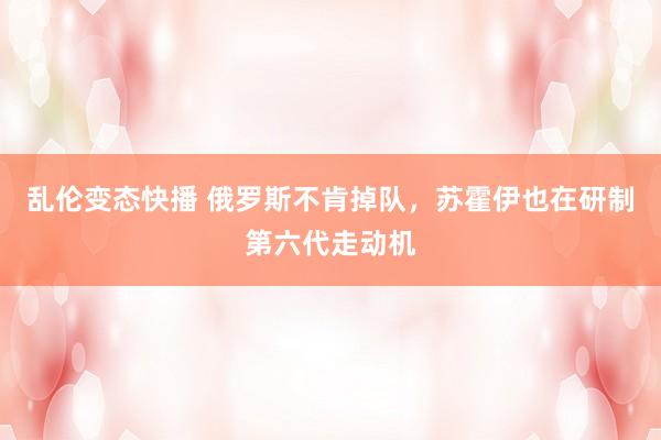   乱伦变态快播 俄罗斯不肯掉队，苏霍伊也在研制第六代走动机