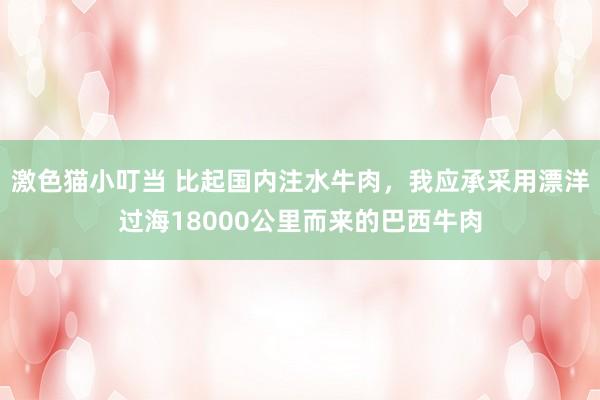   激色猫小叮当 比起国内注水牛肉，我应承采用漂洋过海18000公里而来的巴西牛肉