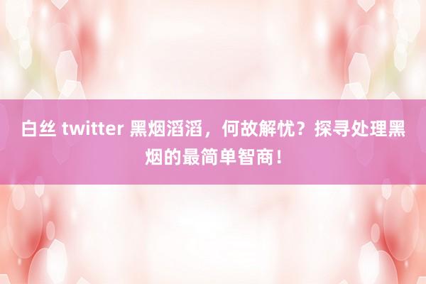   白丝 twitter 黑烟滔滔，何故解忧？探寻处理黑烟的最简单智商！