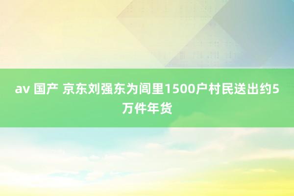   av 国产 京东刘强东为闾里1500户村民送出约5万件年货