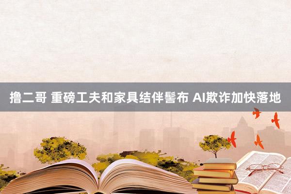   撸二哥 重磅工夫和家具结伴髻布 AI欺诈加快落地