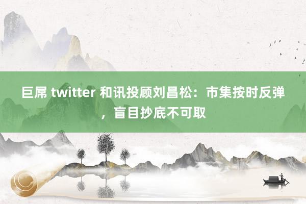   巨屌 twitter 和讯投顾刘昌松：市集按时反弹，盲目抄底不可取