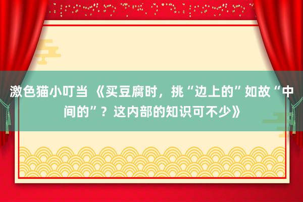   激色猫小叮当 《买豆腐时，挑“边上的”如故“中间的”？这内部的知识可不少》
