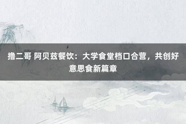   撸二哥 阿贝兹餐饮：大学食堂档口合营，共创好意思食新篇章