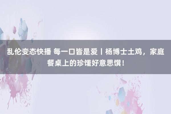   乱伦变态快播 每一口皆是爱丨杨博士土鸡，家庭餐桌上的珍馐好意思馔！
