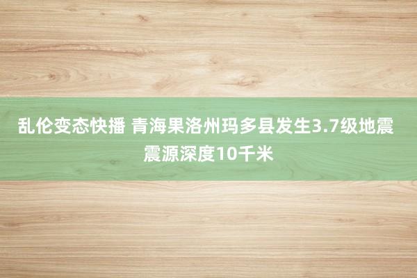 乱伦变态快播 青海果洛州玛多县发生3.7级地震 震源深度10千米