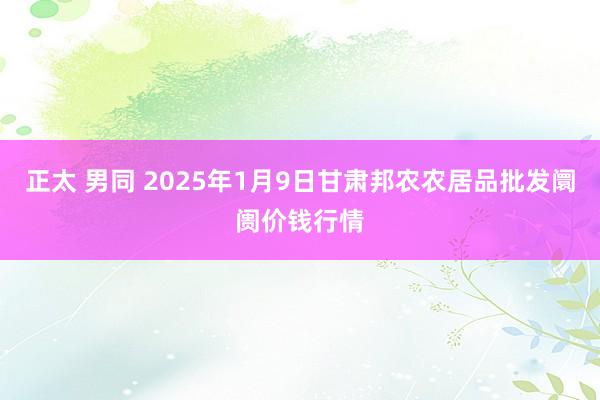   正太 男同 2025年1月9日甘肃邦农农居品批发阛阓价钱行情