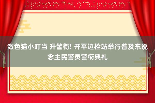   激色猫小叮当 升警衔! 开平边检站举行普及东说念主民警员警衔典礼