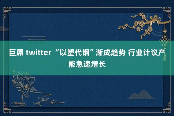  巨屌 twitter “以塑代钢”渐成趋势 行业计议产能急速增长