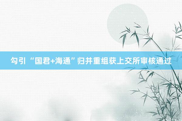   勾引 “国君+海通”归并重组获上交所审核通过