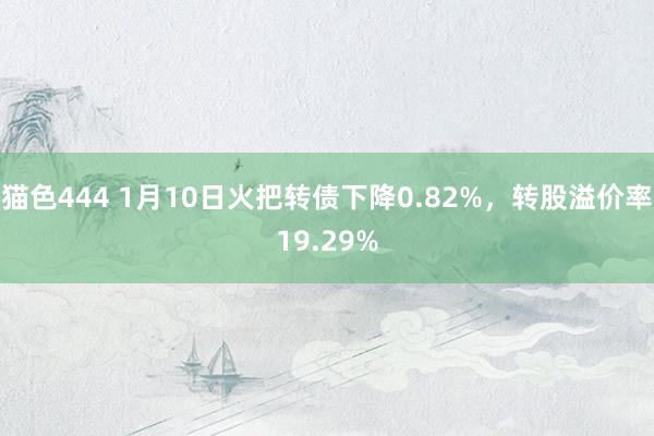   猫色444 1月10日火把转债下降0.82%，转股溢价率19.29%