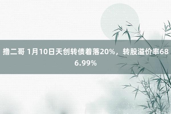   撸二哥 1月10日天创转债着落20%，转股溢价率686.99%
