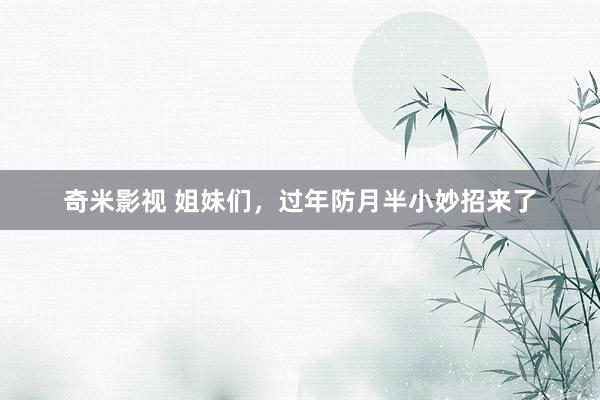   奇米影视 姐妹们，过年防月半小妙招来了
