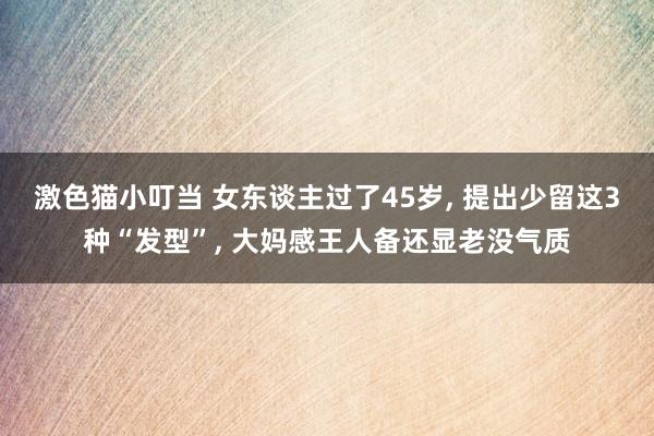   激色猫小叮当 女东谈主过了45岁, 提出少留这3种“发型”, 大妈感王人备还显老没气质