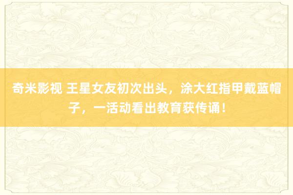   奇米影视 王星女友初次出头，涂大红指甲戴蓝帽子，一活动看出教育获传诵！
