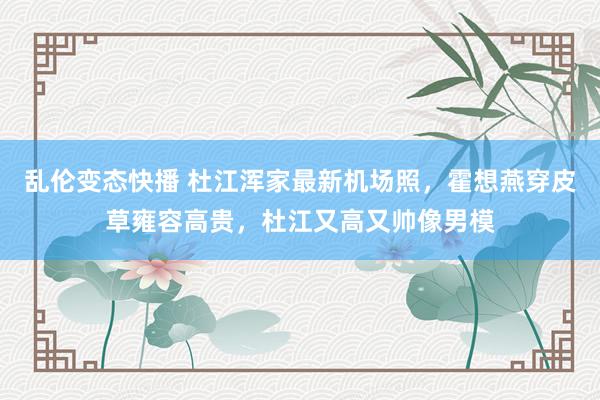 乱伦变态快播 杜江浑家最新机场照，霍想燕穿皮草雍容高贵，杜江又高又帅像男模