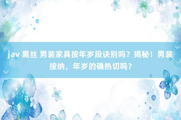   jav 黑丝 男装家具按年岁段诀别吗？揭秘！男装接纳，年岁的确热切吗？