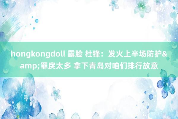   hongkongdoll 露脸 杜锋：发火上半场防护&罪戾太多 拿下青岛对咱们排行故意