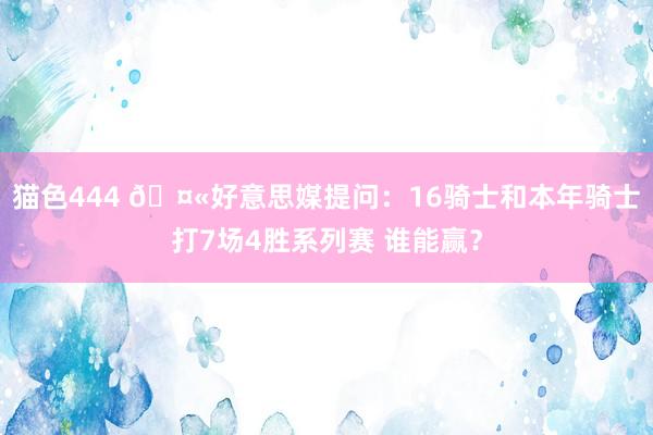   猫色444 🤫好意思媒提问：16骑士和本年骑士打7场4胜系列赛 谁能赢？