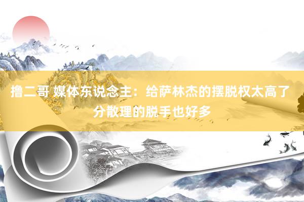   撸二哥 媒体东说念主：给萨林杰的摆脱权太高了 分散理的脱手也好多