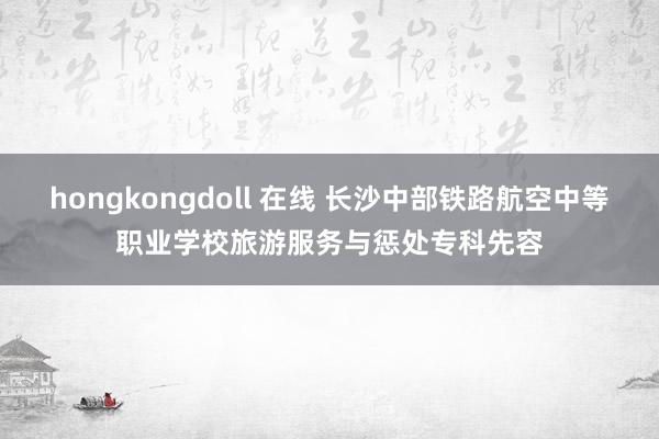   hongkongdoll 在线 长沙中部铁路航空中等职业学校旅游服务与惩处专科先容