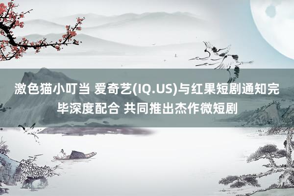   激色猫小叮当 爱奇艺(IQ.US)与红果短剧通知完毕深度配合 共同推出杰作微短剧