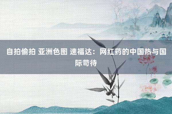   自拍偷拍 亚洲色图 速福达：网红药的中国热与国际苛待