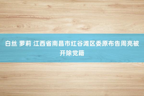   白丝 萝莉 江西省南昌市红谷滩区委原布告周亮被开除党籍