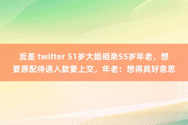   反差 twitter 51岁大姐相亲55岁年老，想要原配待遇入款要上交，年老：想得真好意思
