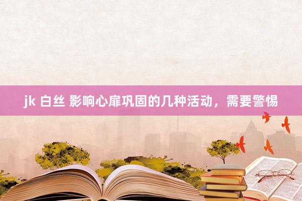   jk 白丝 影响心扉巩固的几种活动，需要警惕