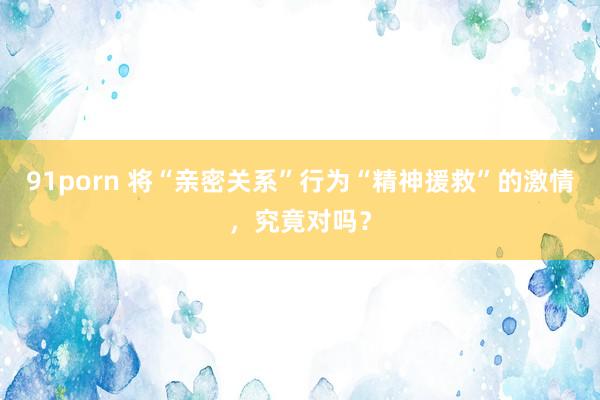   91porn 将“亲密关系”行为“精神援救”的激情，究竟对吗？