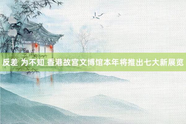   反差 为不知 香港故宫文博馆本年将推出七大新展览