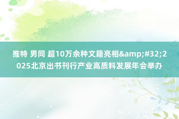   推特 男同 超10万余种文籍亮相&#32;2025北京出书刊行产业高质料发展年会举办