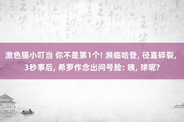   激色猫小叮当 你不是第1个! 濒临哈登, 径直碎裂, 3秒事后, 希罗作念出问号脸: 咦, 球呢?