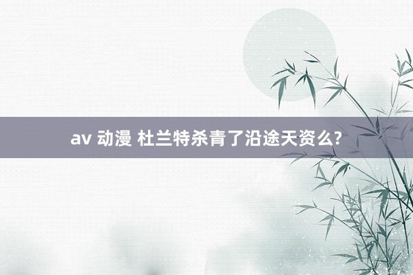   av 动漫 杜兰特杀青了沿途天资么?