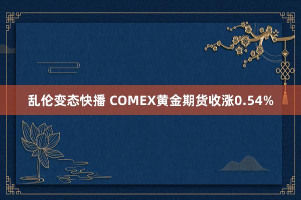   乱伦变态快播 COMEX黄金期货收涨0.54%